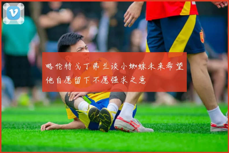 略伦特戈丁弗兰谈小蜘蛛未来希望他自愿留下不愿强求之意