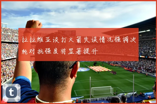 拉拉维亚谈打火箭失误情况强调次轮对抗强度将显著提升
