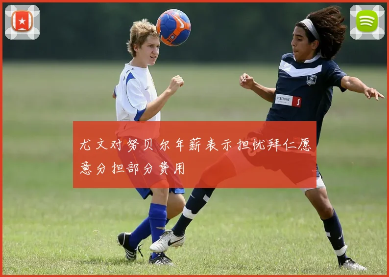 尤文对努贝尔年薪表示担忧拜仁愿意分担部分费用