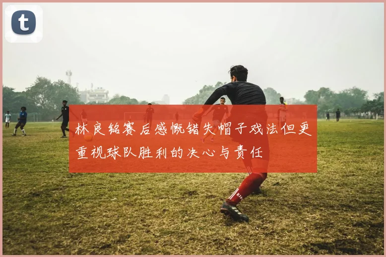 林良铭赛后感慨错失帽子戏法但更重视球队胜利的决心与责任