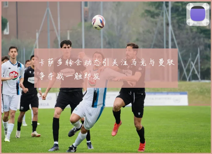 卡萨多转会动态引关注马竞与曼联争夺战一触即发