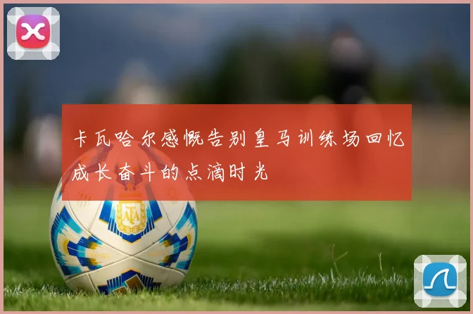 卡瓦哈尔感慨告别皇马训练场回忆成长奋斗的点滴时光