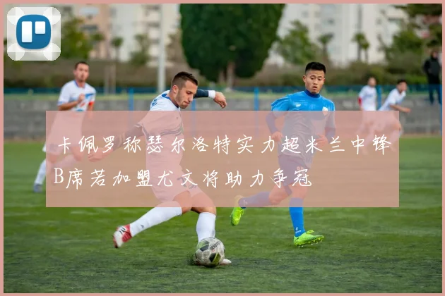 卡佩罗称瑟尔洛特实力超米兰中锋B席若加盟尤文将助力争冠