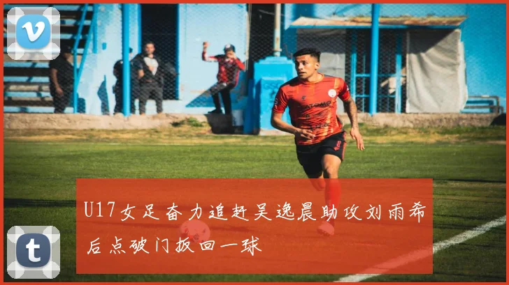 U17女足奋力追赶吴逸晨助攻刘雨希后点破门扳回一球