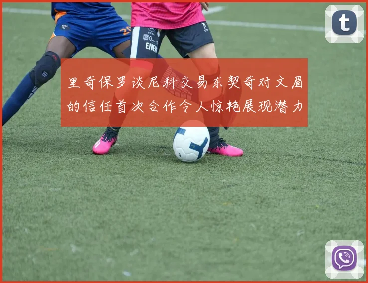 里奇保罗谈尼科交易东契奇对文眉的信任首次合作令人惊艳展现潜力