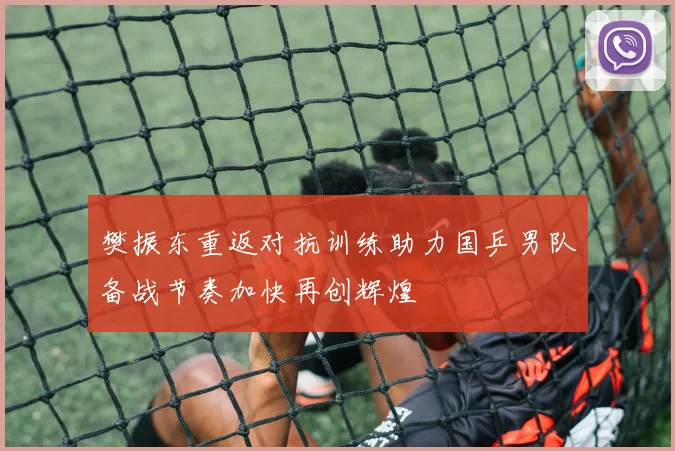 樊振东重返对抗训练助力国乒男队备战节奏加快再创辉煌