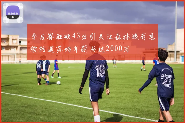季后赛狂砍43分引关注森林狼有意续约道苏姆年薪或达2000万
