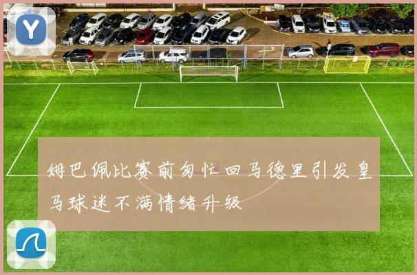 姆巴佩比赛前匆忙回马德里引发皇马球迷不满情绪升级