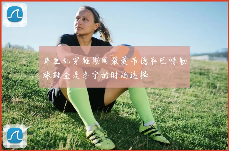 库里乱穿鞋期间最爱韦德和巴特勒球鞋全是李宁的时尚选择