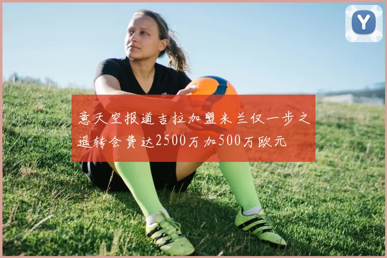 意天空报道吉拉加盟米兰仅一步之遥转会费达2500万加500万欧元