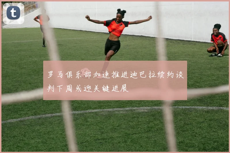 罗马俱乐部加速推进迪巴拉续约谈判下周或迎关键进展