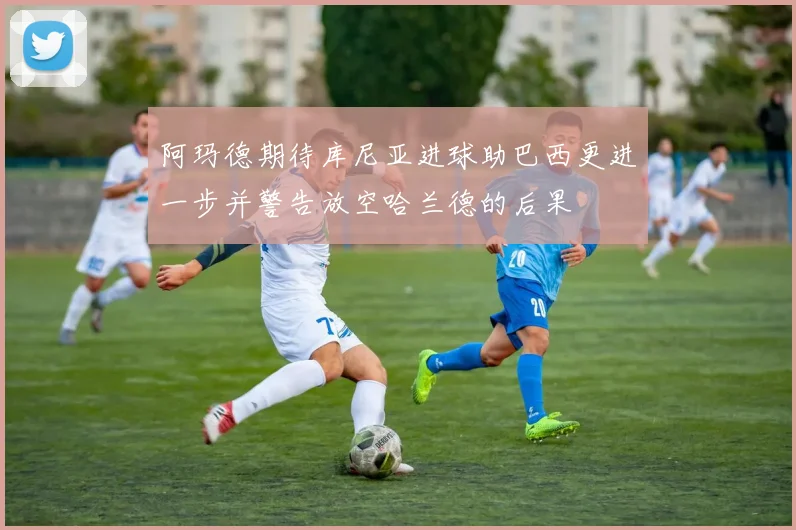阿玛德期待库尼亚进球助巴西更进一步并警告放空哈兰德的后果