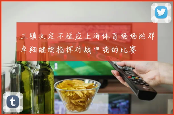 三镇决定不适应上海体育场场地邓卓翔继续指挥对战申花的比赛