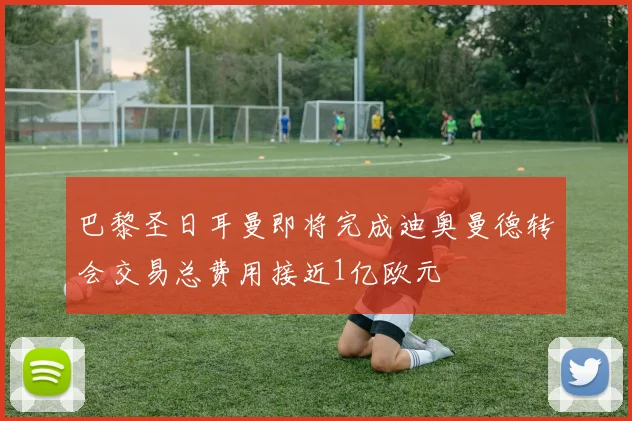 巴黎圣日耳曼即将完成迪奥曼德转会交易总费用接近1亿欧元