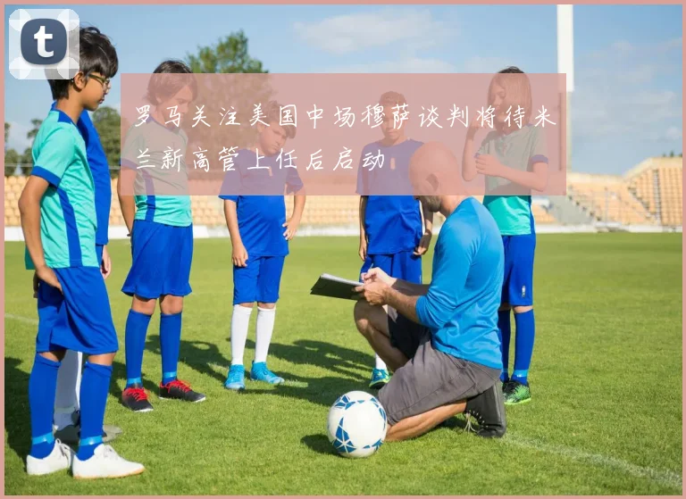 罗马关注美国中场穆萨谈判将待米兰新高管上任后启动