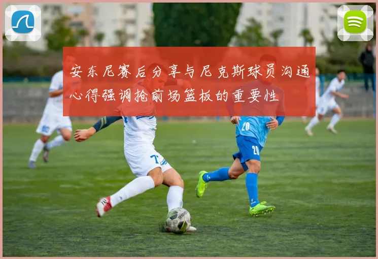 安东尼赛后分享与尼克斯球员沟通心得强调抢前场篮板的重要性