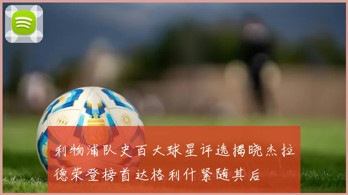 利物浦队史百大球星评选揭晓杰拉德荣登榜首达格利什紧随其后