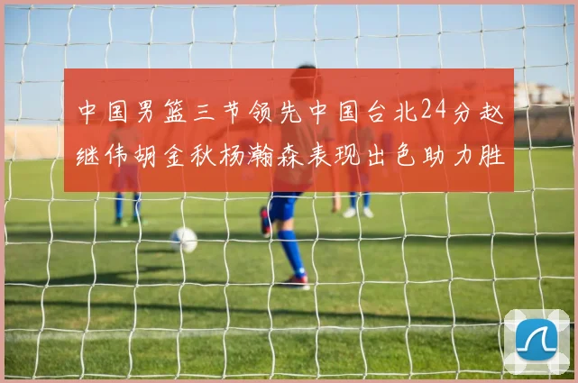 中国男篮三节领先中国台北24分赵继伟胡金秋杨瀚森表现出色助力胜利