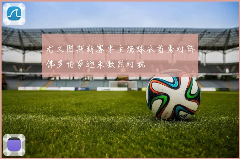 尤文图斯新赛季主场球衣首秀对阵佛罗伦萨迎来激烈对抗