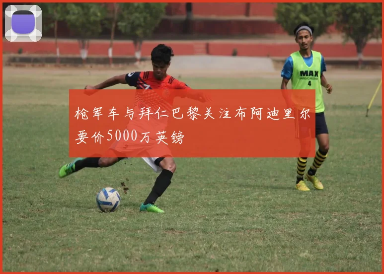 枪军车与拜仁巴黎关注布阿迪里尔要价5000万英镑