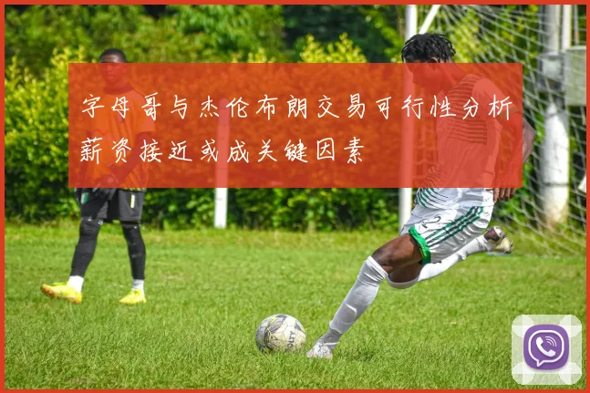 字母哥与杰伦布朗交易可行性分析薪资接近或成关键因素