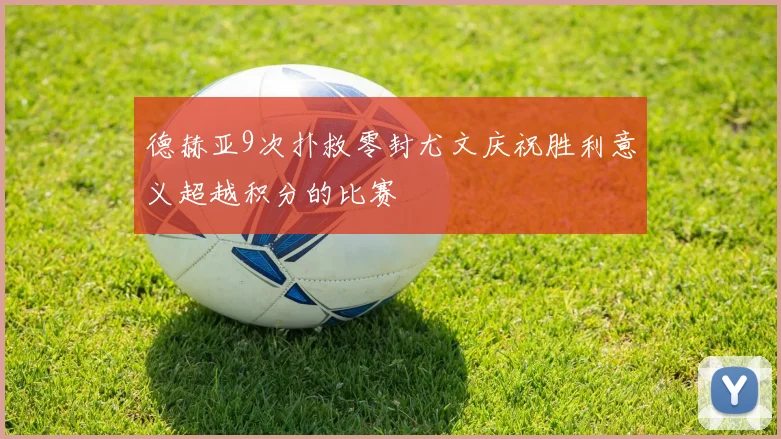 德赫亚9次扑救零封尤文庆祝胜利意义超越积分的比赛