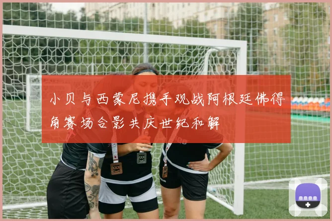 小贝与西蒙尼携手观战阿根廷佛得角赛场合影共庆世纪和解