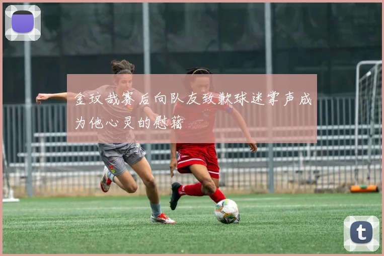 金玟哉赛后向队友致歉球迷掌声成为他心灵的慰藉