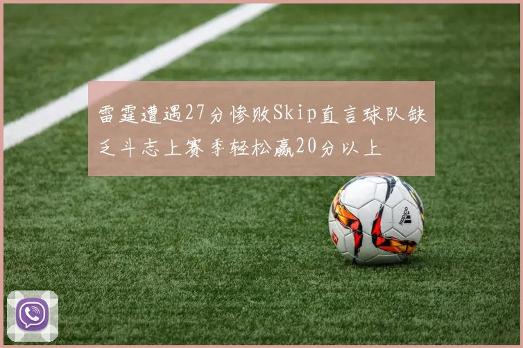 雷霆遭遇27分惨败Skip直言球队缺乏斗志上赛季轻松赢20分以上
